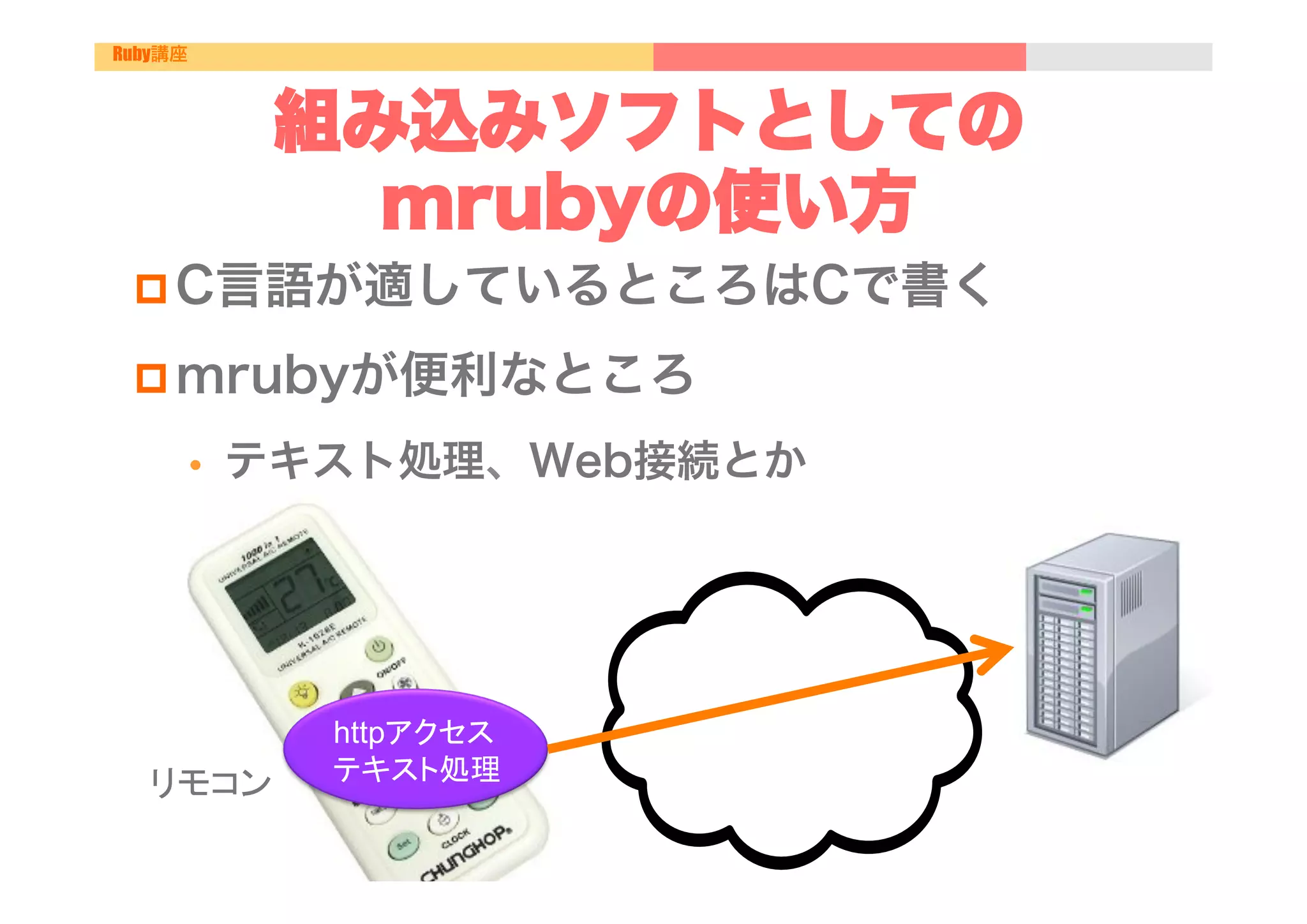 Ruby講座



               組み込みソフトとしての
                 mrubyの使い方
 p C言語が適しているところはCで書く

 p mrubyが便利なところ

         •    テキスト処理、Web接続とか




                httpアクセス
  リモコン	
        テキスト処理	
 