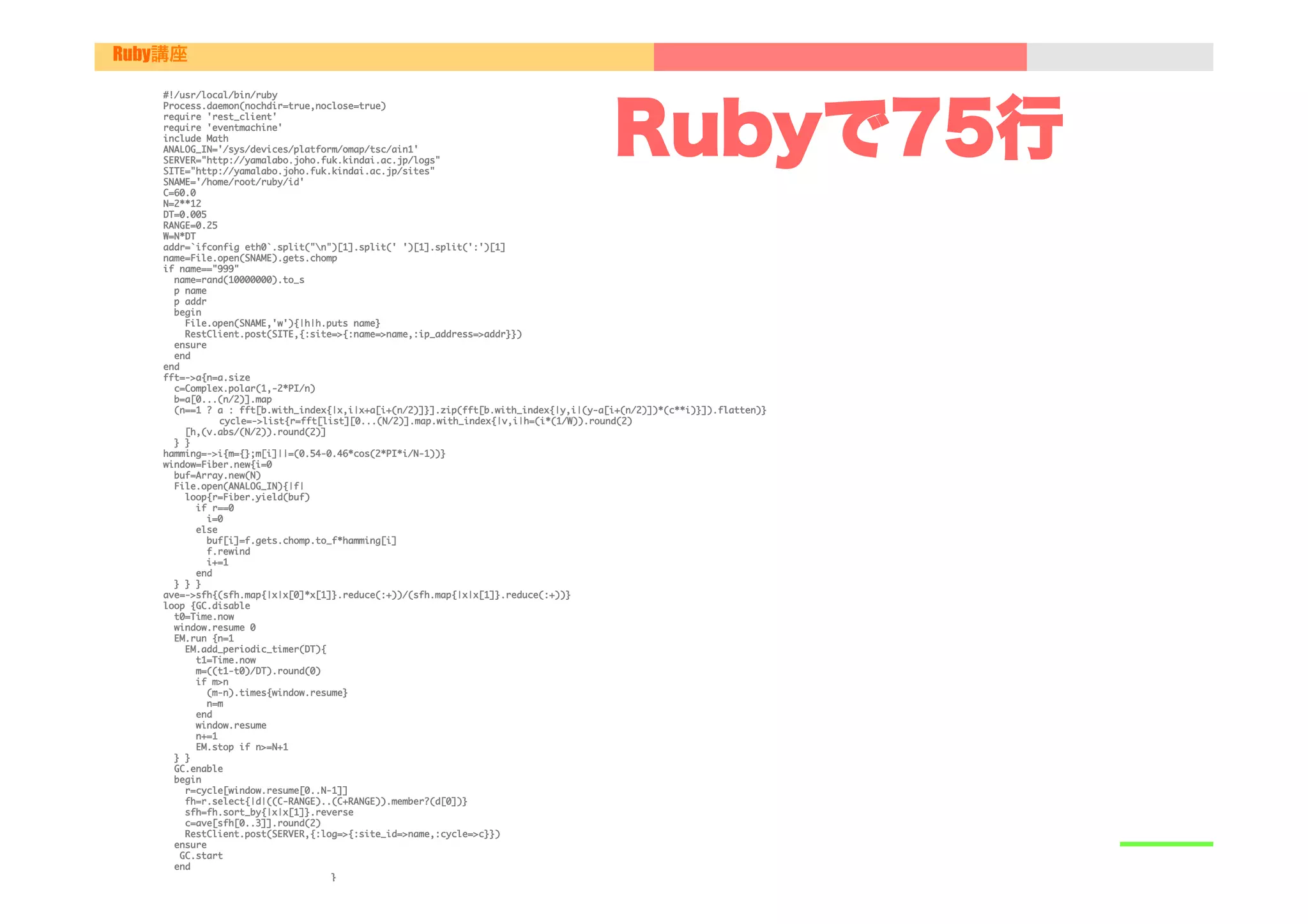 Ruby講座

    #!/usr/local/bin/ruby





                                                                                            Rubyで75行
    Process.daemon(nochdir=true,noclose=true)

    require	 'rest_client'

    require	 'eventmachine'

    include	 Math

    ANALOG_IN='/sys/devices/platform/omap/tsc/ain1'

    SERVER="http://yamalabo.joho.fuk.kindai.ac.jp/logs"

    SITE="http://yamalabo.joho.fuk.kindai.ac.jp/sites"

    SNAME='/home/root/ruby/id'

    C=60.0

    N=2**12

    DT=0.005

    RANGE=0.25

    W=N*DT

    addr=`ifconfig	 eth0`.split("n")[1].split('	 ')[1].split(':')[1]

    name=File.open(SNAME).gets.chomp

    if	 name=="999"

    	 	 name=rand(10000000).to_s

    	 	 p	 name

    	 	 p	 addr

    	 	 begin

    	 	 	 	 File.open(SNAME,'w'){|h|h.puts	 name}

    	 	 	 	 RestClient.post(SITE,{:site=>{:name=>name,:ip_address=>addr}})

    	 	 ensure

    	 	 end

    end

    fft=->a{n=a.size

    	 	 c=Complex.polar(1,-2*PI/n)

    	 	 b=a[0...(n/2)].map

    	 	 (n==1	 ?	 a	 :	 fft[b.with_index{|x,i|x+a[i+(n/2)]}].zip(fft[b.with_index{|y,i|(y-a[i+(n/2)])*(c**i)}]).flatten)}

                     

cycle=->list{r=fft[list][0...(N/2)].map.with_index{|v,i|h=(i*(1/W)).round(2)

    	 	 	 	 [h,(v.abs/(N/2)).round(2)]

    	 	 }	 }

    hamming=->i{m={};m[i]||=(0.54-0.46*cos(2*PI*i/N-1))}

    window=Fiber.new{i=0

    	 	 buf=Array.new(N)

    	 	 File.open(ANALOG_IN){|f|

    	 	 	 	 loop{r=Fiber.yield(buf)

    	 	 	 	 	 	 if	 r==0

    	 	 	 	 	 	 	 	 i=0

    	 	 	 	 	 	 else

    	 	 	 	 	 	 	 	 buf[i]=f.gets.chomp.to_f*hamming[i]

    	 	 	 	 	 	 	 	 f.rewind

    	 	 	 	 	 	 	 	 i+=1

    	 	 	 	 	 	 end

    	 	 }	 }	 }

    ave=->sfh{(sfh.map{|x|x[0]*x[1]}.reduce(:+))/(sfh.map{|x|x[1]}.reduce(:+))}

    loop	 {GC.disable

    	 	 t0=Time.now

    	 	 window.resume	 0

    	 	 EM.run	 {n=1

    	 	 	 	 EM.add_periodic_timer(DT){

    	 	 	 	 	 	 t1=Time.now

    	 	 	 	 	 	 m=((t1-t0)/DT).round(0)

    	 	 	 	 	 	 if	 m>n

    	 	 	 	 	 	 	 	 (m-n).times{window.resume}

    	 	 	 	 	 	 	 	 n=m

    	 	 	 	 	 	 end

    	 	 	 	 	 	 window.resume

    	 	 	 	 	 	 n+=1

    	 	 	 	 	 	 EM.stop	 if	 n>=N+1

    	 	 }	 }

    	 	 GC.enable

    	 	 begin

    	 	 	 	 r=cycle[window.resume[0..N-1]]

    	 	 	 	 fh=r.select{|d|((C-RANGE)..(C+RANGE)).member?(d[0])}

    	 	 	 	 sfh=fh.sort_by{|x|x[1]}.reverse

    	 	 	 	 c=ave[sfh[0..3]].round(2)

    	 	 	 	 RestClient.post(SERVER,{:log=>{:site_id=>name,:cycle=>c}})

    	 	 ensure

    	 	 	 GC.start

    	 	 end

                                            }

 