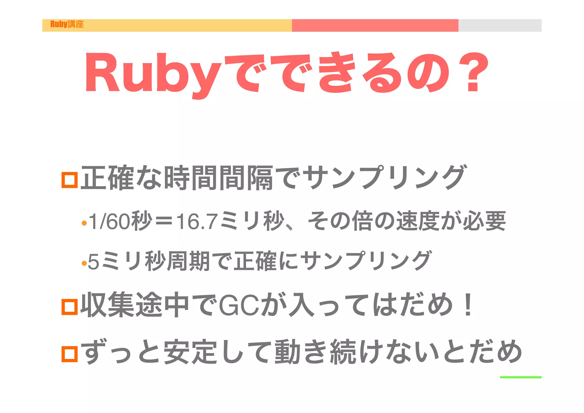 Ruby講座




     Rubyでできるの？
 "
 p 正確な時間間隔でサンプリング"
     • 1/60秒＝16.7ミリ秒、その倍の速度が必要"

     • 5ミリ秒周期で正確にサンプリング"

 p 収集途中でGCが入ってはだめ！"

 p ずっと安定して動き続けないとだめ"
 