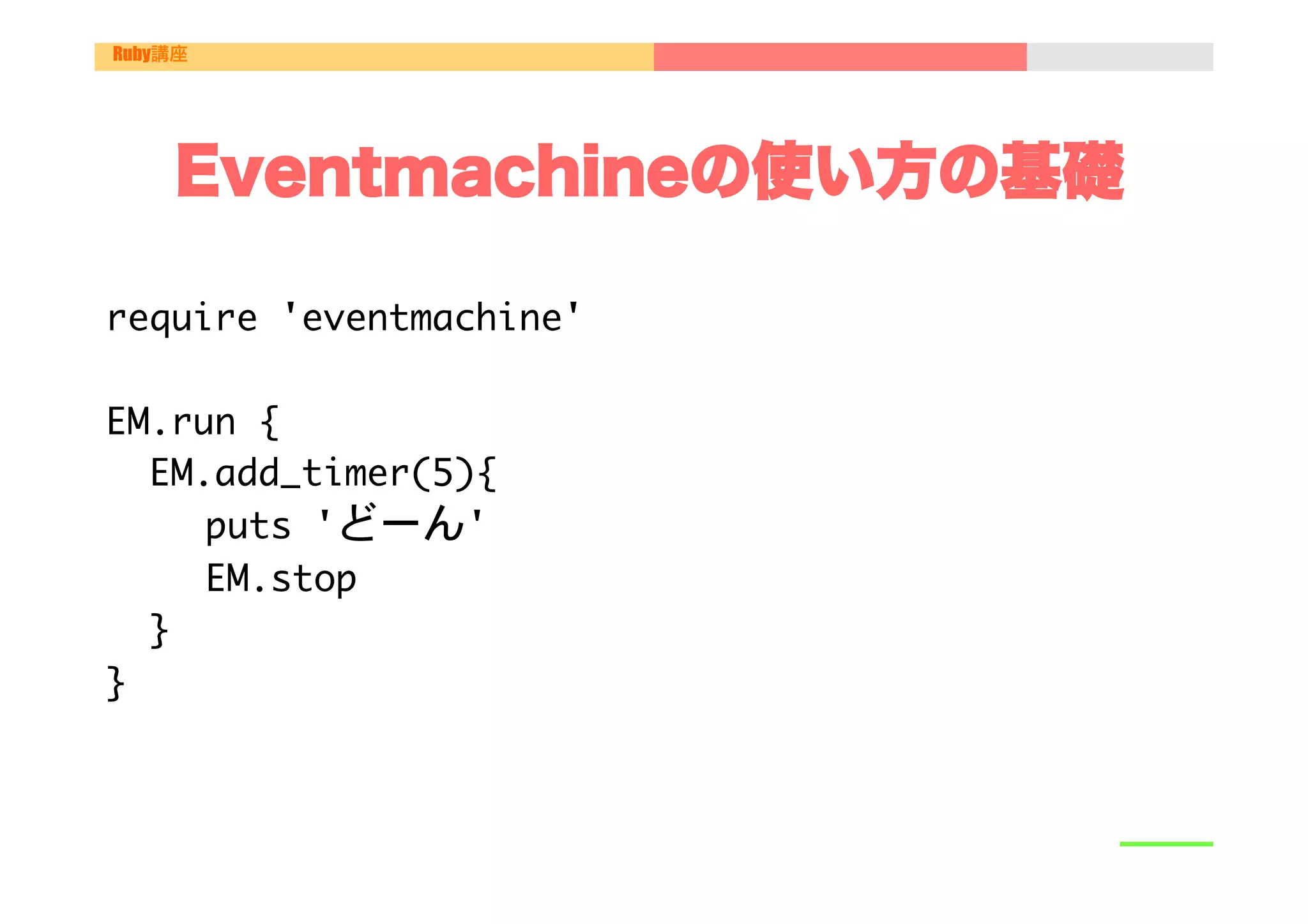 Ruby講座




    Eventmachineの使い方の基礎

require	 'eventmachine'



EM.run	 {

	 	 EM.add_timer(5){

   

	 	 puts	 'どーん'

   

	 	 EM.stop

	 	 }

}

 