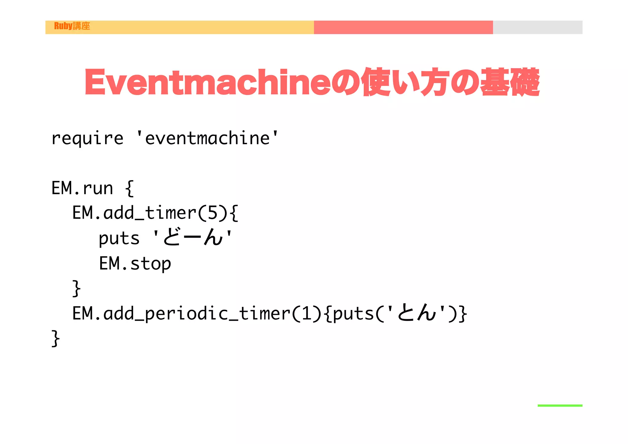 Ruby講座




    Eventmachineの使い方の基礎
require	 'eventmachine'



EM.run	 {

	 	 EM.add_timer(5){

   

	 	 puts	 'どーん'

   

	 	 EM.stop

	 	 }

	 	 EM.add_periodic_timer(1){puts('とん')}	 	 

}

 