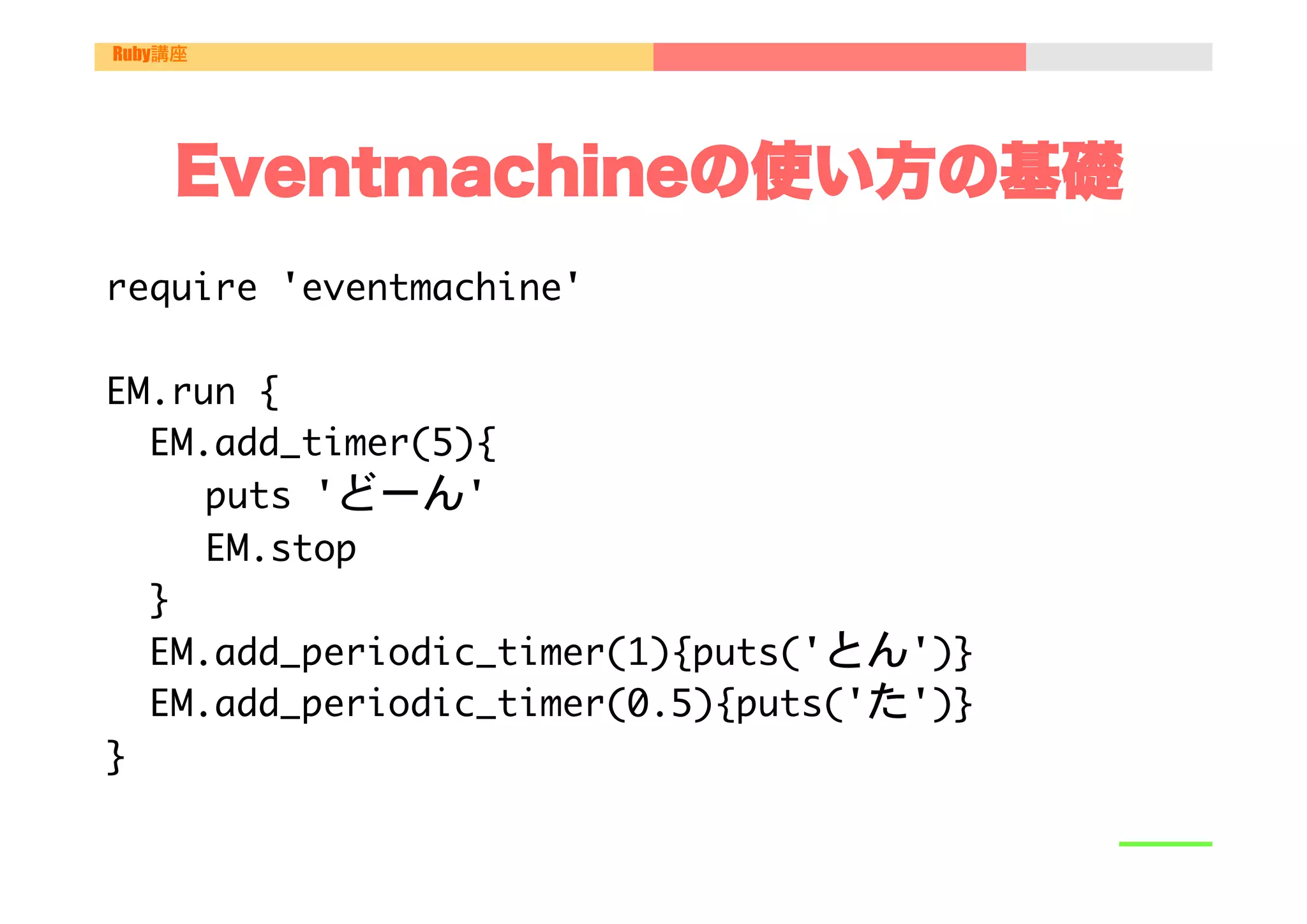 Ruby講座




    Eventmachineの使い方の基礎
require	 'eventmachine'



EM.run	 {

	 	 EM.add_timer(5){

   

	 	 puts	 'どーん'

   

	 	 EM.stop

	 	 }

	 	 EM.add_periodic_timer(1){puts('とん')}

	 	 EM.add_periodic_timer(0.5){puts('た')}	 	 

}

 