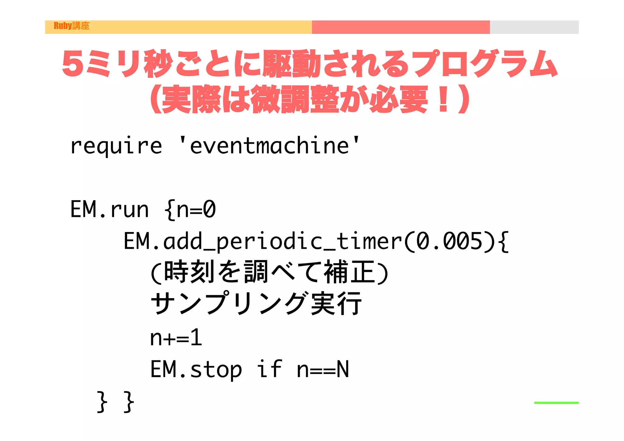 Ruby講座




 5ミリ秒ごとに駆動されるプログラム
    （実際は微調整が必要！）
  require	 'eventmachine'

  

  EM.run	 {n=0

  	 	 	 	 EM.add_periodic_timer(0.005){	 	 	 	 	 	 	 	 	 
  	 	 	 	 	 	 (時刻を調べて補正)

     

 

 

サンプリング実行

  	 	 	 	 	 	 n+=1

  	 	 	 	 	 	 EM.stop	 if	 n==N

  	 	 }	 }

 