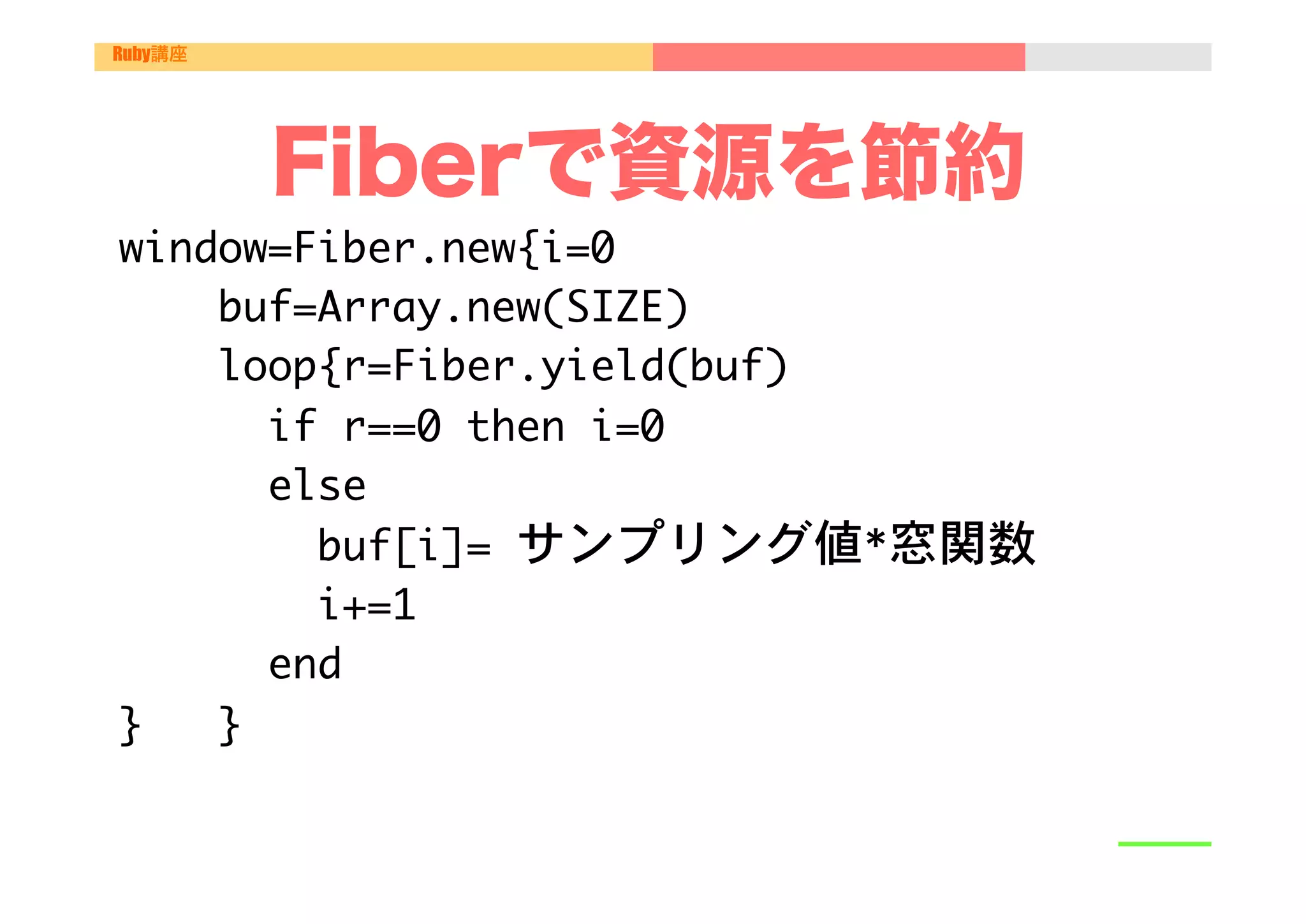 Ruby講座




         Fiberで資源を節約
window=Fiber.new{i=0

  "
	 	 	 	 buf=Array.new(SIZE)	 

	 	 	 	 loop{r=Fiber.yield(buf)

	 	 	 	 	 	 if	 r==0	 then	 i=0

	 	 	 	 	 	 else

	 	 	 	 	 	 	 	 buf[i]=	 サンプリング値*窓関数

	 	 	 	 	 	 	 	 i+=1

	 	 	 	 	 	 end	 

}	 	 	 }	 

 