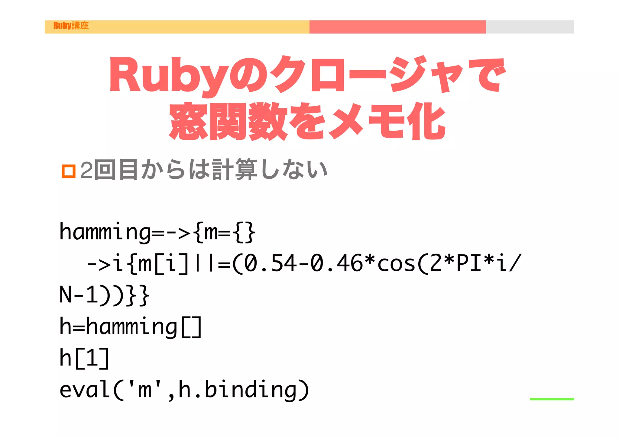 Ruby講座




         Rubyのクロージャで
           窓関数をメモ化
 p 2回目からは計算しない"


hamming=->{m={}

 

->i{m[i]||=(0.54-0.46*cos(2*PI*i/
N-1))}}

h=hamming[]

h[1]

eval('m',h.binding)

 