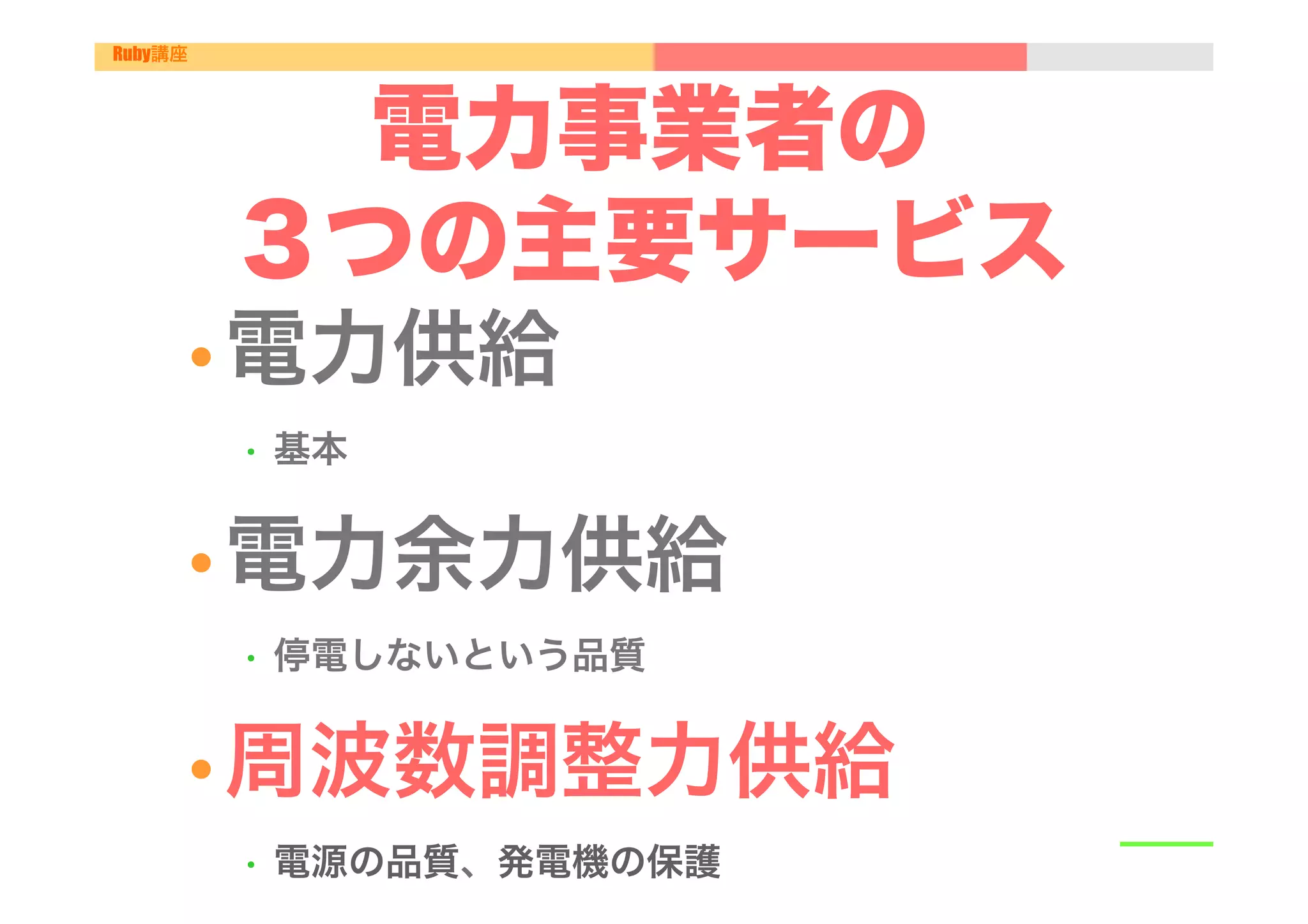 Ruby講座




           電力事業者の
         ３つの主要サービス
         •  電力供給"
          •    基本"


         •  電力余力供給"
          •    停電しないという品質"


         •  周波数調整力供給"
          •    電源の品質、発電機の保護"
 