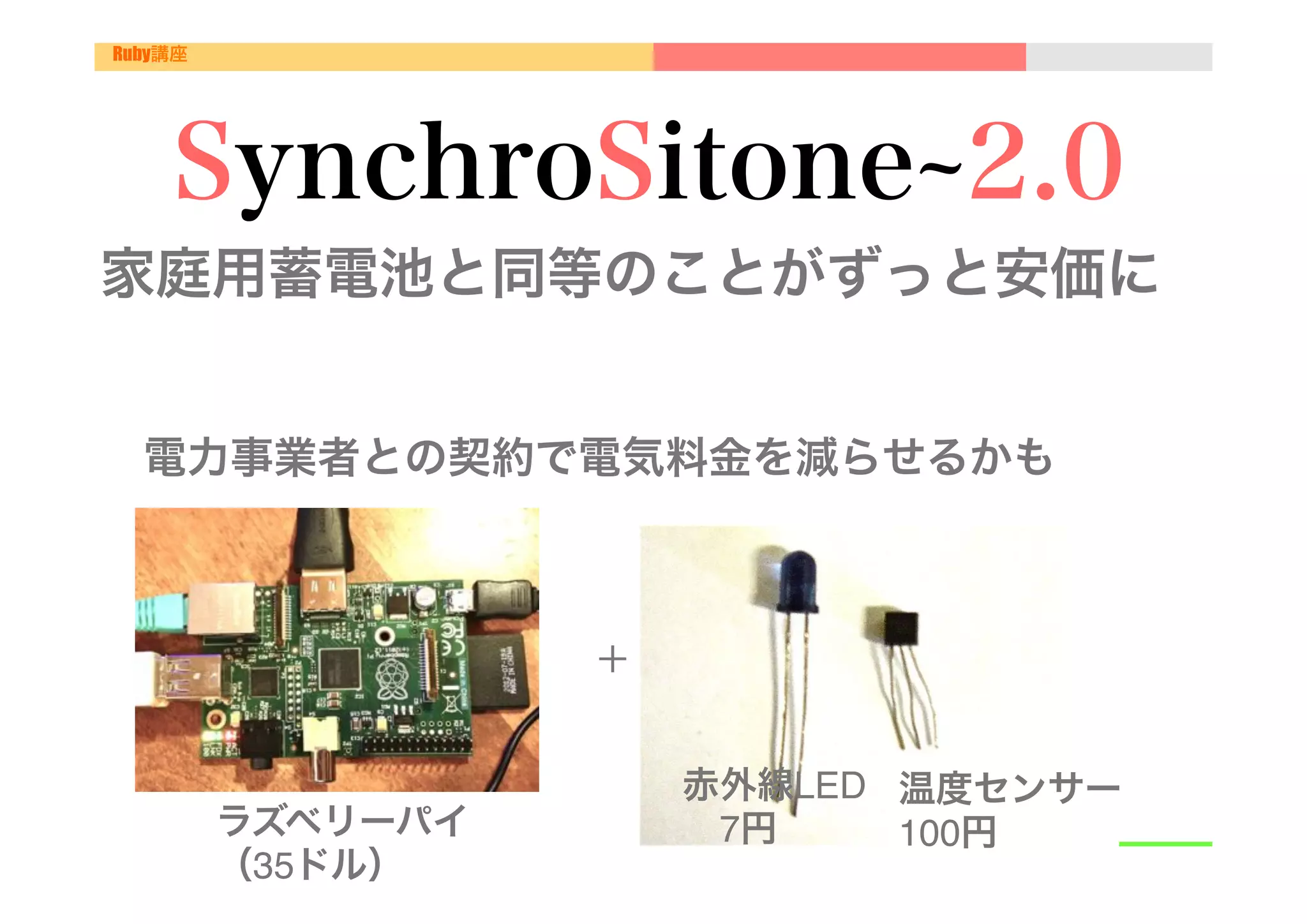 Ruby講座




     SynchroSitone 2.0
家庭用蓄電池と同等のことがずっと安価に"
 "

 電力事業者との契約で電気料金を減らせるかも"

"
                    ＋	


                          赤外線LED" 温度センサー"
         ラズベリーパイ"          7円     100円
         （35ドル）"
 