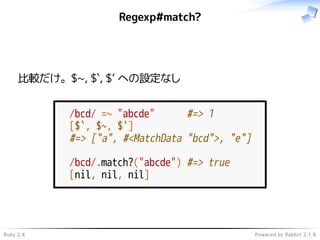 Ruby 2.4 Powered by Rabbit 2.1.9
Regexp#match?
比較だけ。$~, $`, $’ への設定なし
/bcd/ =~ "abcde" #=> 1
[$`, $~, $']
#=> ["a", #<MatchData "bcd">, "e"]
/bcd/.match?("abcde") #=> true
[nil, nil, nil]
 