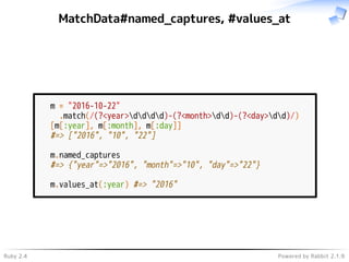 Ruby 2.4 Powered by Rabbit 2.1.9
MatchData#named_captures, #values_at
m = "2016-10-22"
.match(/(?<year>dddd)-(?<month>dd)-(?<day>dd)/)
[m[:year], m[:month], m[:day]]
#=> ["2016", "10", "22"]
m.named_captures
#=> {"year"=>"2016", "month"=>"10", "day"=>"22"}
m.values_at(:year) #=> "2016"
 