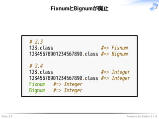 Ruby 2.4 Powered by Rabbit 2.1.9
FixnumとBignumが廃止
# 2.3
123.class #=> Fixnum
12345678901234567890.class #=> Bignum
# 2.4
123.class #=> Integer
12345678901234567890.class #=> Integer
Fixnum #=> Integer
Bignum #=> Integer
 