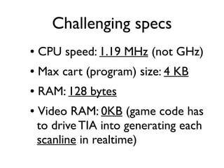 Challenging specs
● CPU speed: 1.19 MHz (not GHz)
● Max cart (program) size: 4 KB
● RAM: 128 bytes
● Video RAM: 0KB (game code has
to drive TIA into generating each
scanline in realtime)
 