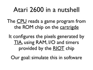 Atari 2600 in a nutshell
The CPU reads a game program from
the ROM chip on the cartrigde
It confgures the pixels generated by
TIA, using RAM, I/O and timers
provided by the RIOT chip
Our goal: simulate this in software
 