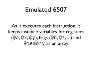 Emulated 6507
As it executes each instruction, it
keeps instance variables for registers
(@a, @x, @y), flags (@n, @z, ...) and
@memory as an array
 