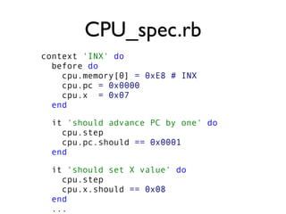 CPU_spec.rb
context 'INX' do
before do
cpu.memory[0] = 0xE8 # INX
cpu.pc = 0x0000
cpu.x = 0x07
end
it 'should advance PC by one' do
cpu.step
cpu.pc.should == 0x0001
end
it 'should set X value' do
cpu.step
cpu.x.should == 0x08
end
...
 