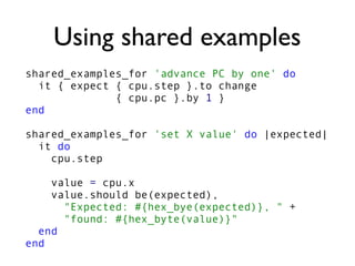 Using shared examples
shared_examples_for 'advance PC by one' do
it { expect { cpu.step }.to change
{ cpu.pc }.by 1 }
end
shared_examples_for 'set X value' do |expected|
it do
cpu.step
value = cpu.x
value.should be(expected),
"Expected: #{hex_bye(expected)}, " +
"found: #{hex_byte(value)}"
end
end
 