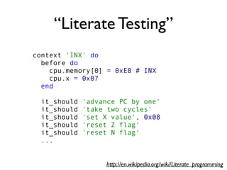 “Literate Testing”
context 'INX' do
before do
cpu.memory[0] = 0xE8 # INX
cpu.x = 0x07
end
it_should 'advance PC by one'
it_should 'take two cycles'
it_should 'set X value', 0x08
it_should 'reset Z flag'
it_should 'reset N flag'
...
http://en.wikipedia.org/wiki/Literate_programming
 