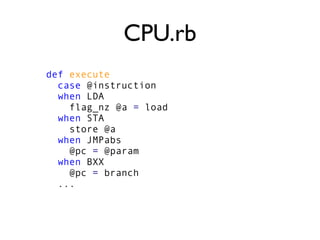 CPU.rb
def execute
case @instruction
when LDA
flag_nz @a = load
when STA
store @a
when JMPabs
@pc = @param
when BXX
@pc = branch
...
 