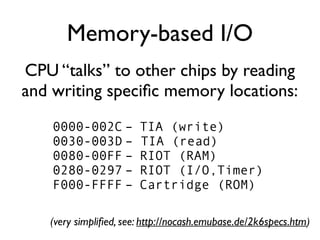 Memory-based I/O
CPU “talks” to other chips by reading
and writing specifc memory locations:
0000-002C – TIA (write)
0030-003D – TIA (read)
0080-00FF – RIOT (RAM)
0280-0297 – RIOT (I/O,Timer)
F000-FFFF – Cartridge (ROM)
(very simplified, see: http://nocash.emubase.de/2k6specs.htm)
 