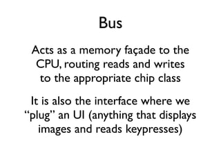 Bus
Acts as a memory façade to the
CPU, routing reads and writes
to the appropriate chip class
It is also the interface where we
“plug” an UI (anything that displays
images and reads keypresses)
 