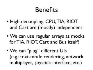 Benefts
● High decoupling: CPU,TIA, RIOT
and Cart are (mostly) independent
● We can use regular arrays as mocks
for TIA, RIOT, Cart and Bus itself!
● We can “plug” different UIs
(e.g.: text-mode rendering, network
multiplayer, joystick interface, etc.)
 