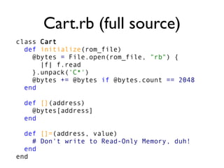 Cart.rb (full source)
class Cart
def initialize(rom_file)
@bytes = File.open(rom_file, "rb") {
|f| f.read
}.unpack('C*')
@bytes += @bytes if @bytes.count == 2048
end
def [](address)
@bytes[address]
end
def []=(address, value)
# Don't write to Read-Only Memory, duh!
end
end
 