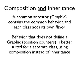 Composition and Inheritance
A common ancestor (Graphic)
contains the common behavior, and
each class adds its own flavor
Behavior that does not defne a
Graphic (position counters) is better
suited for a separate class, using
composition instead of inheritance
 