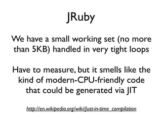 JRuby
We have a small working set (no more
than 5KB) handled in very tight loops
Have to measure, but it smells like the
kind of modern-CPU-friendly code
that could be generated via JIT
http://en.wikipedia.org/wiki/Just-in-time_compilation
 
