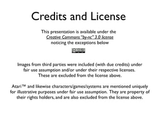 Credits and License
This presentation is available under the
Creative Commons “by-nc” 3.0 license
noticing the exceptions below
Images from third parties were included (with due credits) under
fair use assumption and/or under their respective licenses.
These are excluded from the license above.
Atari™ and likewise characters/games/systems are mentioned uniquely
for illustrative purposes under fair use assumption. They are property of
their rights holders, and are also excluded from the license above.
 