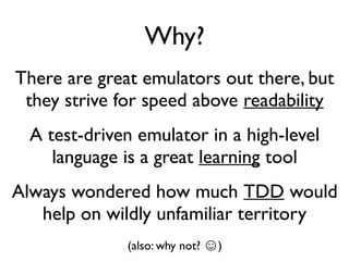 Why?
There are great emulators out there, but
they strive for speed above readability
A test-driven emulator in a high-level
language is a great learning tool
Always wondered how much TDD would
help on wildly unfamiliar territory
(also: why not? ☺)
 