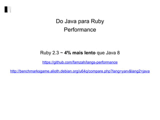 Do Java para Ruby
Performance
Ruby 2.3 ~ 4% mais lento que Java 8
https://github.com/famzah/langs-performance
http://benchmarksgame.alioth.debian.org/u64q/compare.php?lang=yarv&lang2=java
 