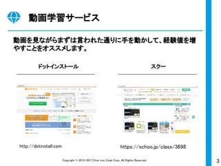 3Copyright © 2015-2017 Dive into Code Corp. All Rights Reserved.
動画学習サービス
動画を見ながらまずは言われた通りに手を動かして、経験値を増
やすことをオススメします。
ドットインストール スクー
https://schoo.jp/class/3698http://dotinstall.com
 