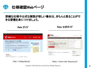 5Copyright © 2015-2017 Dive into Code Corp. All Rights Reserved.
仕様確認Webページ
詳細な仕様や公式な解説が欲しい場合は、きちんと見ることがで
きる習慣を身につけましょう。
Rails ガイド Ruby 公式ガイド
https://www.ruby-lang.org/ja/http://railsguides.jp/
 