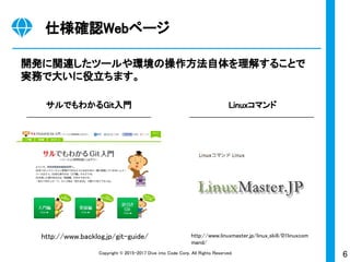 6Copyright © 2015-2017 Dive into Code Corp. All Rights Reserved.
仕様確認Webページ
開発に関連したツールや環境の操作方法自体を理解することで
実務で大いに役立ちます。
サルでもわかるGit入門 Linuxコマンド
http://www.backlog.jp/git-guide/ http://www.linuxmaster.jp/linux_skill/01linuxcom
mand/
 