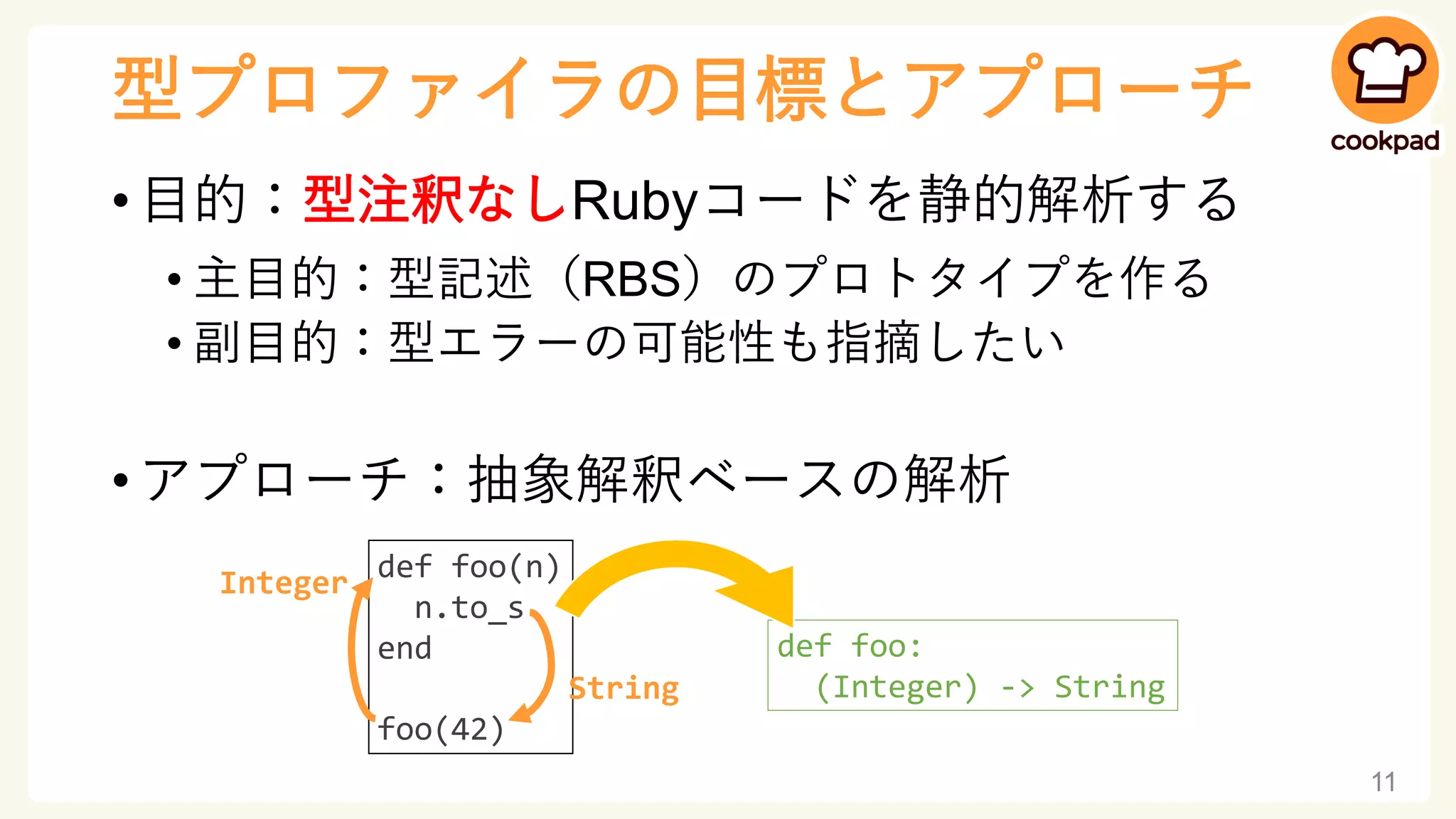 型プロファイラの目標とアプローチ
• 目的：型注釈なしRubyコードを静的解析する
• 主目的：型記述（RBS）のプロトタイプを作る
• 副目的：型エラーの可能性も指摘したい
• アプローチ：抽象解釈ベースの解析
11
def foo(n)
n.to_s
end
foo(42)
Integer
String
def foo:
(Integer) -> String
 