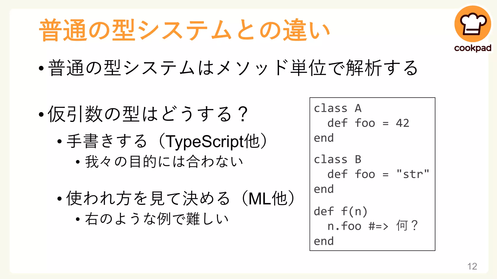 普通の型システムとの違い
• 普通の型システムはメソッド単位で解析する
• 仮引数の型はどうする？
• 手書きする（TypeScript他）
• 我々の目的には合わない
• 使われ方を見て決める（ML他）
• 右のような例で難しい
12
class A
def foo = 42
end
class B
def foo = "str"
end
def f(n)
n.foo #=> 何？
end
 