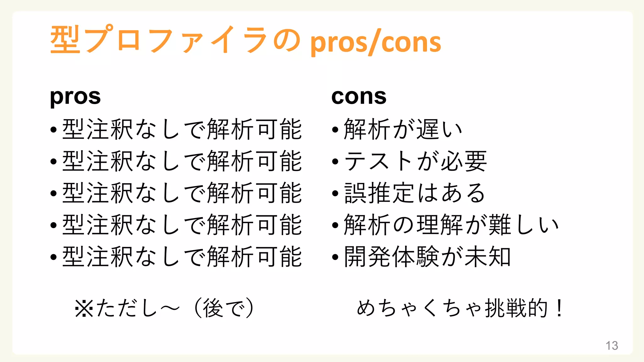 型プロファイラの pros/cons
pros
•型注釈なしで解析可能
•型注釈なしで解析可能
•型注釈なしで解析可能
•型注釈なしで解析可能
•型注釈なしで解析可能
※ただし～（後で）
cons
•解析が遅い
•テストが必要
•誤推定はある
•解析の理解が難しい
•開発体験が未知
めちゃくちゃ挑戦的！
13
 