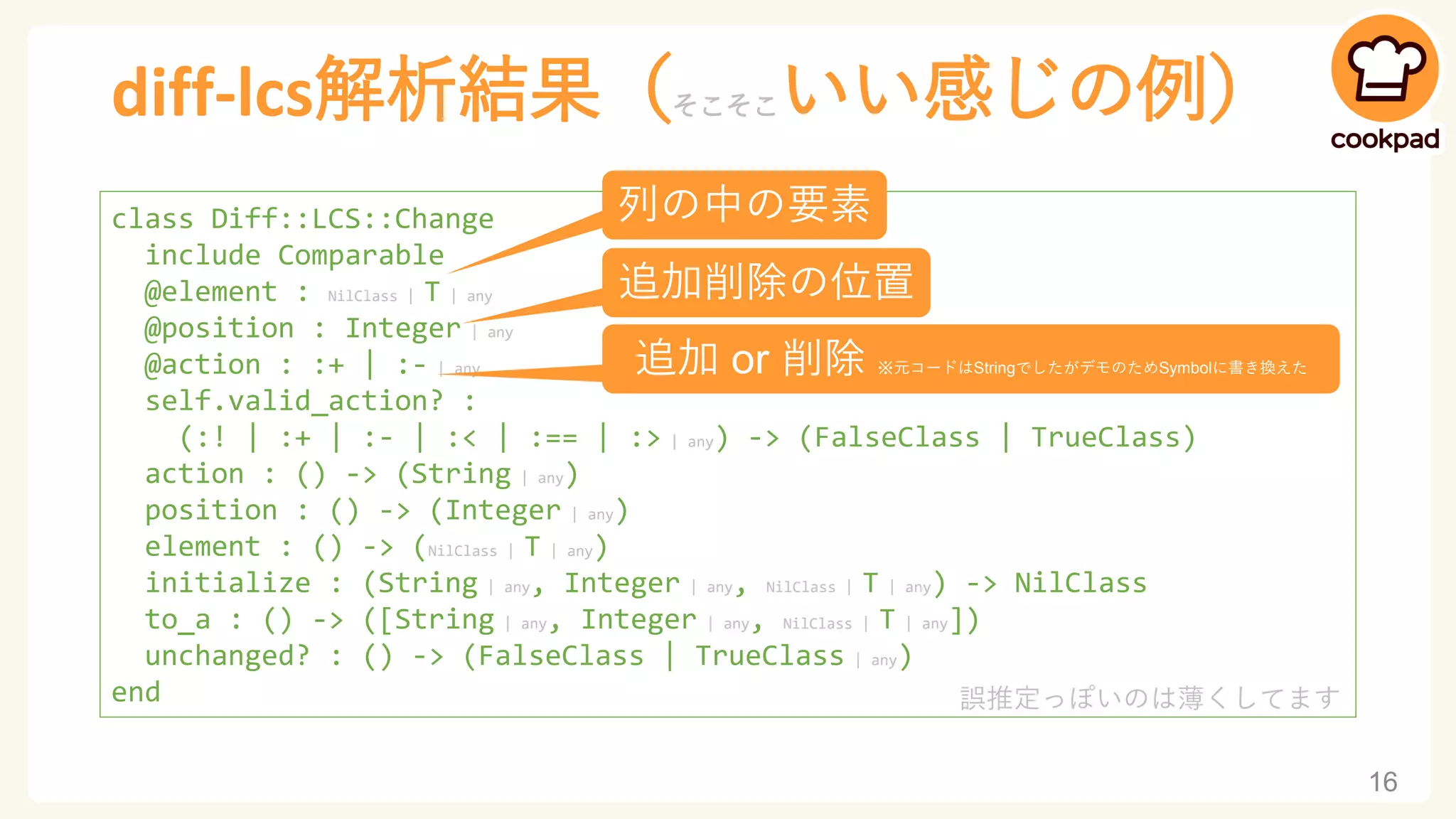 diff-lcs解析結果（そこそこいい感じの例）
16
class Diff::LCS::Change
include Comparable
@element : NilClass | T | any
@position : Integer | any
@action : :+ | :- | any
self.valid_action? :
(:! | :+ | :- | :< | :== | :> | any) -> (FalseClass | TrueClass)
action : () -> (String | any)
position : () -> (Integer | any)
element : () -> (NilClass | T | any)
initialize : (String | any, Integer | any, NilClass | T | any) -> NilClass
to_a : () -> ([String | any, Integer | any, NilClass | T | any])
unchanged? : () -> (FalseClass | TrueClass | any)
end
列の中の要素
追加削除の位置
追加 or 削除 ※元コードはStringでしたがデモのためSymbolに書き換えた
誤推定っぽいのは薄くしてます
 