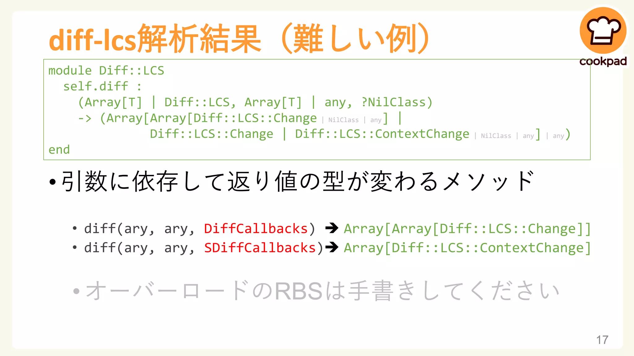 diff-lcs解析結果（難しい例）
• 引数に依存して返り値の型が変わるメソッド
• diff(ary, ary, DiffCallbacks) ➔ Array[Array[Diff::LCS::Change]]
• diff(ary, ary, SDiffCallbacks)➔ Array[Diff::LCS::ContextChange]
•オーバーロードのRBSは手書きしてください
17
module Diff::LCS
self.diff :
(Array[T] | Diff::LCS, Array[T] | any, ?NilClass)
-> (Array[Array[Diff::LCS::Change | NilClass | any] |
Diff::LCS::Change | Diff::LCS::ContextChange | NilClass | any] | any)
end
 