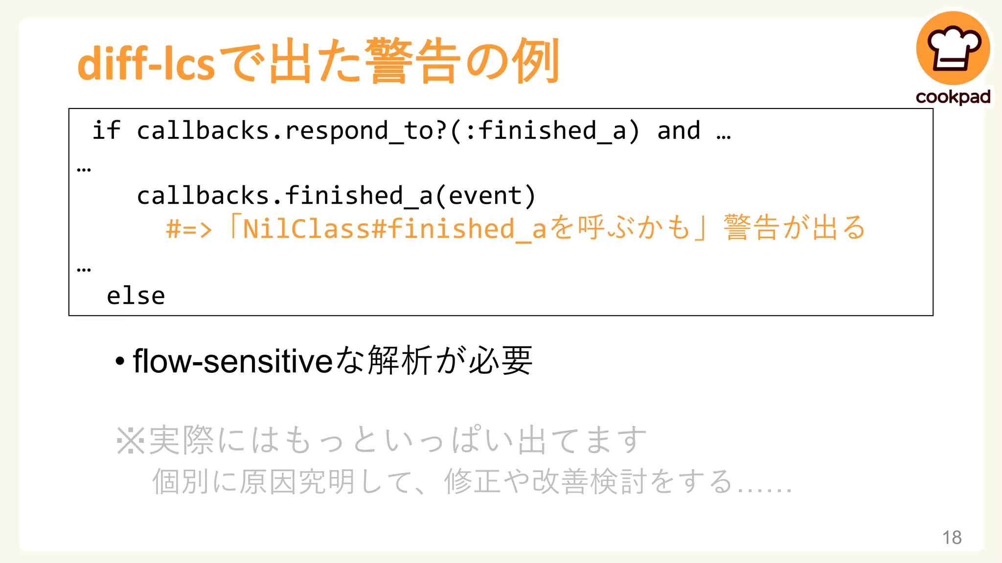 diff-lcsで出た警告の例
• flow-sensitiveな解析が必要
※実際にはもっといっぱい出てます
個別に原因究明して、修正や改善検討をする……
18
if callbacks.respond_to?(:finished_a) and …
…
callbacks.finished_a(event)
#=>「NilClass#finished_aを呼ぶかも」警告が出る
…
else
 