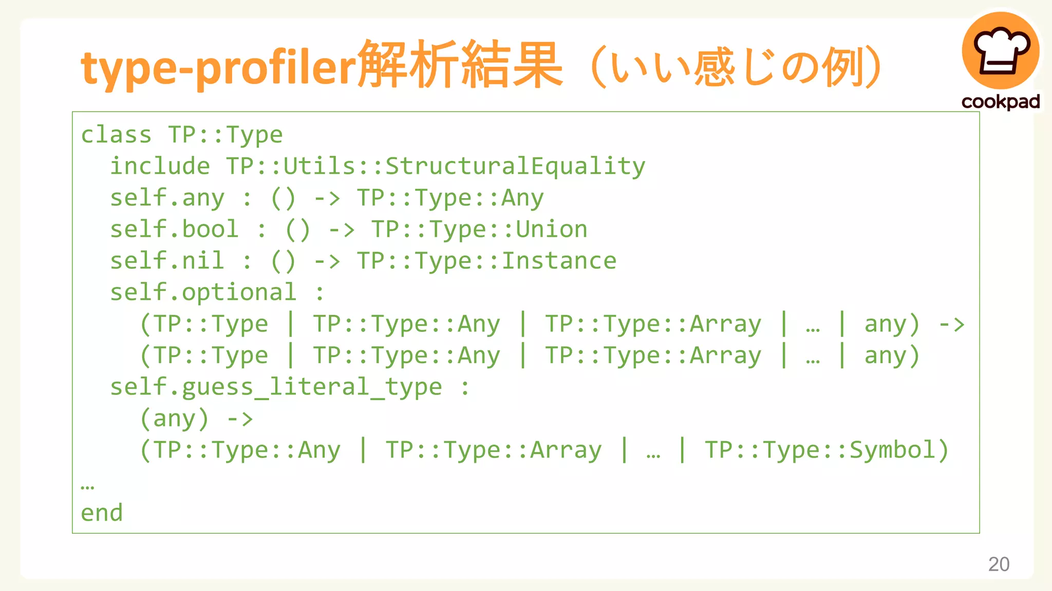 type-profiler解析結果（いい感じの例）
20
class TP::Type
include TP::Utils::StructuralEquality
self.any : () -> TP::Type::Any
self.bool : () -> TP::Type::Union
self.nil : () -> TP::Type::Instance
self.optional :
(TP::Type | TP::Type::Any | TP::Type::Array | … | any) ->
(TP::Type | TP::Type::Any | TP::Type::Array | … | any)
self.guess_literal_type :
(any) ->
(TP::Type::Any | TP::Type::Array | … | TP::Type::Symbol)
…
end
 