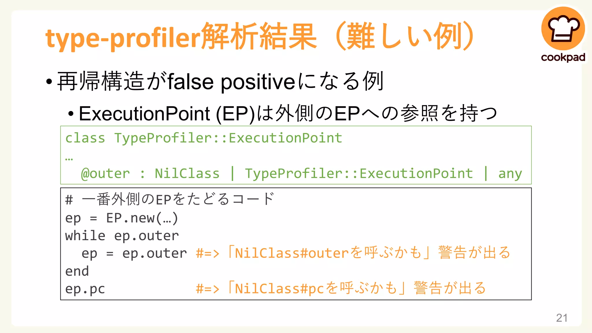 type-profiler解析結果（難しい例）
• 再帰構造がfalse positiveになる例
• ExecutionPoint (EP)は外側のEPへの参照を持つ
21
class TypeProfiler::ExecutionPoint
…
@outer : NilClass | TypeProfiler::ExecutionPoint | any
# 一番外側のEPをたどるコード
ep = EP.new(…)
while ep.outer
ep = ep.outer #=>「NilClass#outerを呼ぶかも」警告が出る
end
ep.pc #=>「NilClass#pcを呼ぶかも」警告が出る
 