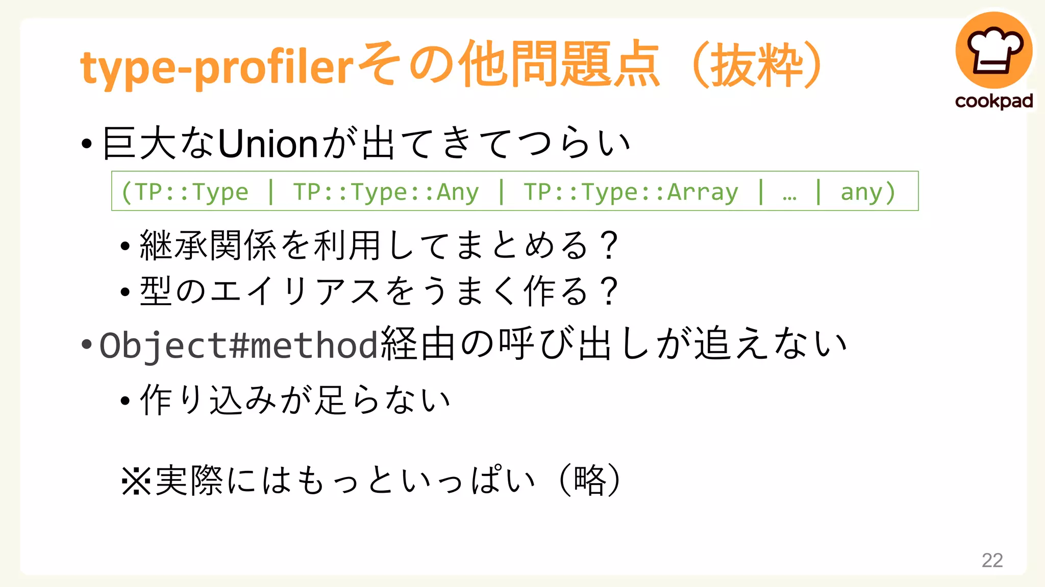 type-profilerその他問題点（抜粋）
• 巨大なUnionが出てきてつらい
• 継承関係を利用してまとめる？
• 型のエイリアスをうまく作る？
• Object#method経由の呼び出しが追えない
• 作り込みが足らない
※実際にはもっといっぱい（略）
22
(TP::Type | TP::Type::Any | TP::Type::Array | … | any)
 
