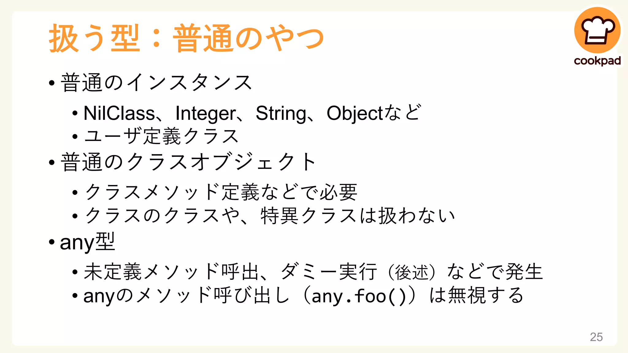 扱う型：普通のやつ
• 普通のインスタンス
• NilClass、Integer、String、Objectなど
• ユーザ定義クラス
• 普通のクラスオブジェクト
• クラスメソッド定義などで必要
• クラスのクラスや、特異クラスは扱わない
• any型
• 未定義メソッド呼出、ダミー実行（後述）などで発生
• anyのメソッド呼び出し（any.foo()）は無視する
25
 