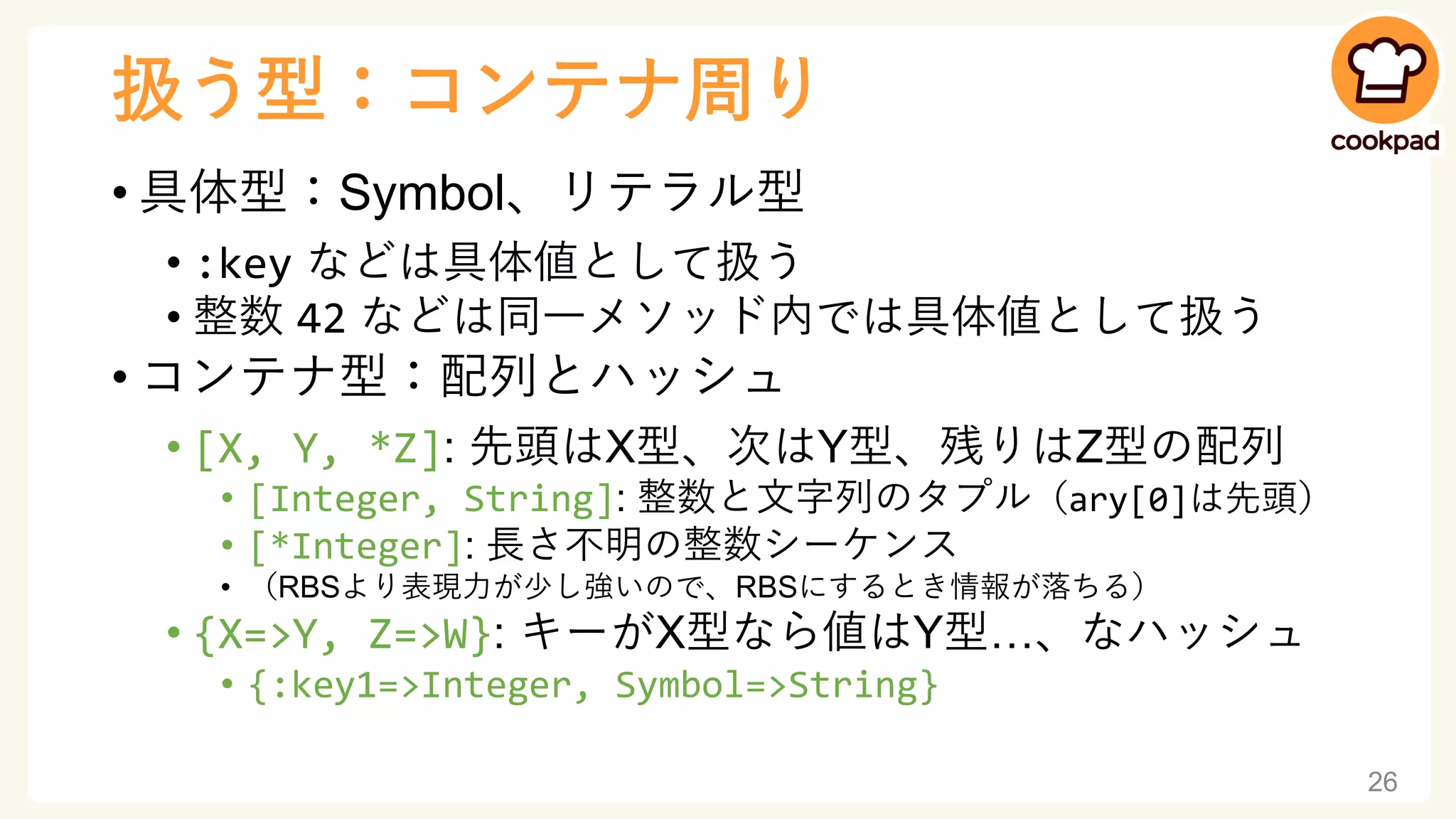 扱う型：コンテナ周り
• 具体型：Symbol、リテラル型
• :key などは具体値として扱う
• 整数 42 などは同一メソッド内では具体値として扱う
• コンテナ型：配列とハッシュ
• [X, Y, *Z]: 先頭はX型、次はY型、残りはZ型の配列
• [Integer, String]: 整数と文字列のタプル（ary[0]は先頭）
• [*Integer]: 長さ不明の整数シーケンス
• （RBSより表現力が少し強いので、RBSにするとき情報が落ちる）
• {X=>Y, Z=>W}: キーがX型なら値はY型…、なハッシュ
• {:key1=>Integer, Symbol=>String}
26
 