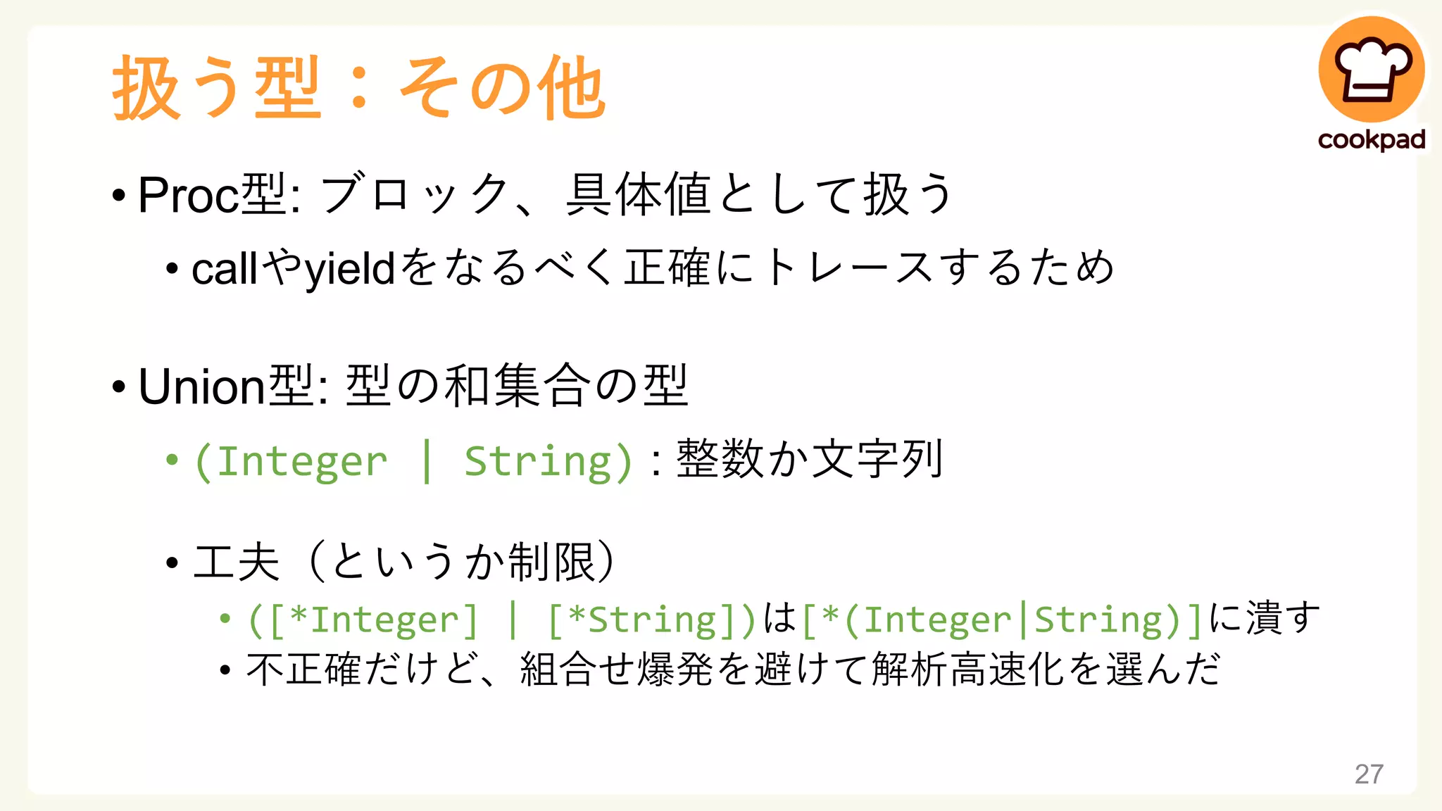 扱う型：その他
• Proc型: ブロック、具体値として扱う
• callやyieldをなるべく正確にトレースするため
• Union型: 型の和集合の型
• (Integer | String) : 整数か文字列
• 工夫（というか制限）
• ([*Integer] | [*String])は[*(Integer|String)]に潰す
• 不正確だけど、組合せ爆発を避けて解析高速化を選んだ
27
 