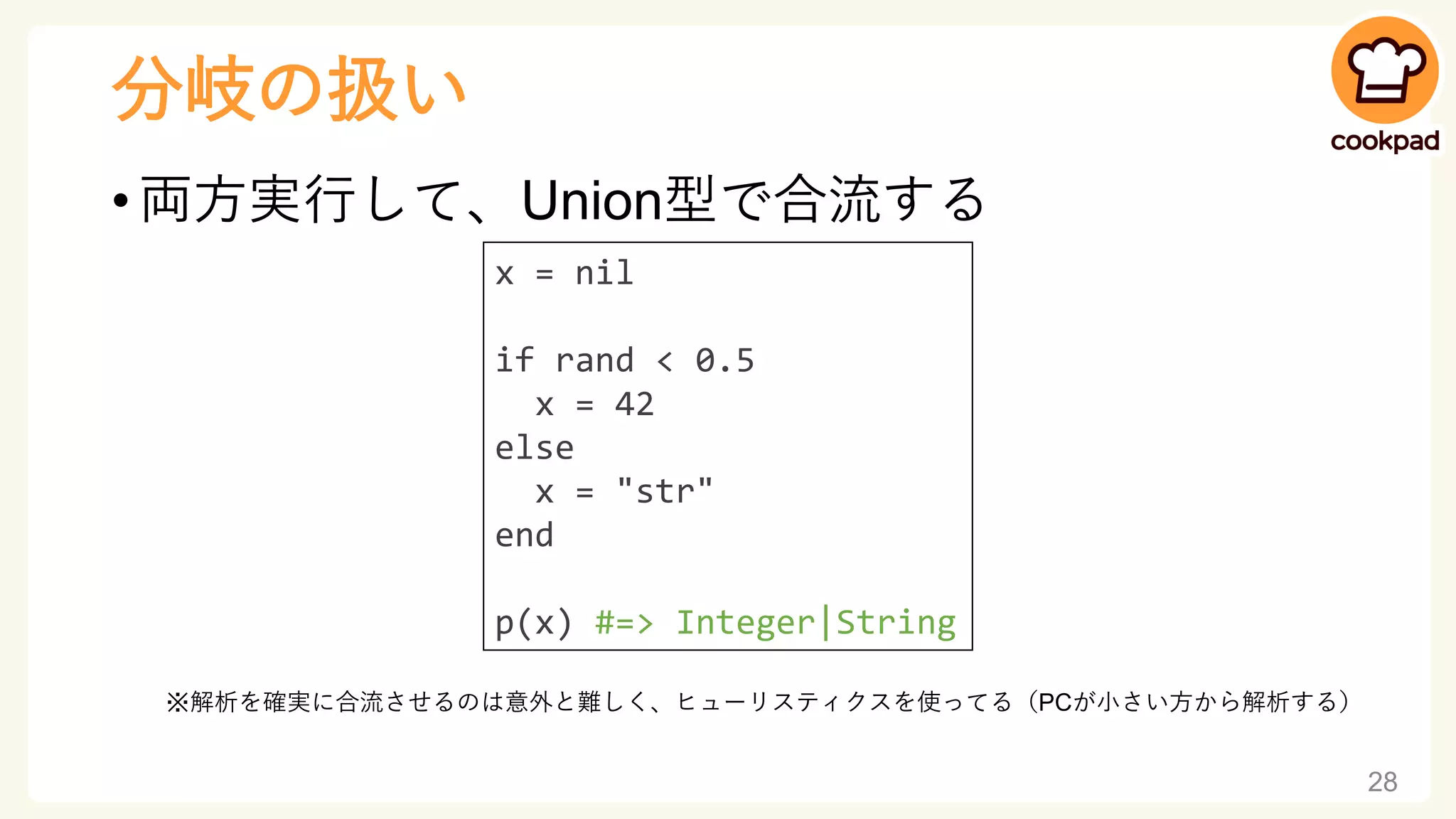 分岐の扱い
• 両方実行して、Union型で合流する
※解析を確実に合流させるのは意外と難しく、ヒューリスティクスを使ってる（PCが小さい方から解析する）
28
x = nil
if rand < 0.5
x = 42
else
x = "str"
end
p(x) #=> Integer|String
 