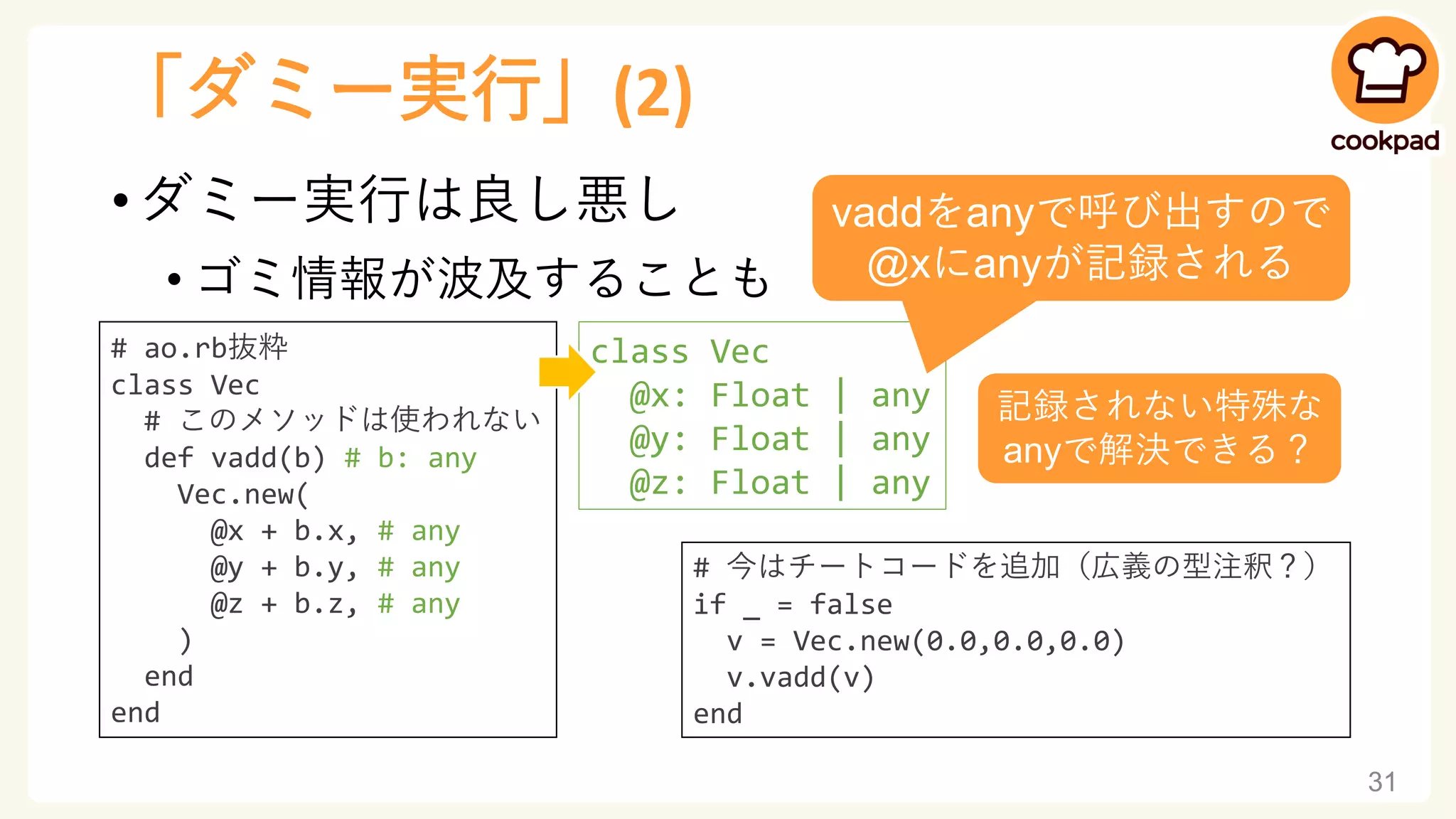 「ダミー実行」(2)
• ダミー実行は良し悪し
• ゴミ情報が波及することも
31
# ao.rb抜粋
class Vec
# このメソッドは使われない
def vadd(b) # b: any
Vec.new(
@x + b.x, # any
@y + b.y, # any
@z + b.z, # any
)
end
end
class Vec
@x: Float | any
@y: Float | any
@z: Float | any
# 今はチートコードを追加（広義の型注釈？）
if _ = false
v = Vec.new(0.0,0.0,0.0)
v.vadd(v)
end
vaddをanyで呼び出すので
@xにanyが記録される
記録されない特殊な
anyで解決できる？
 