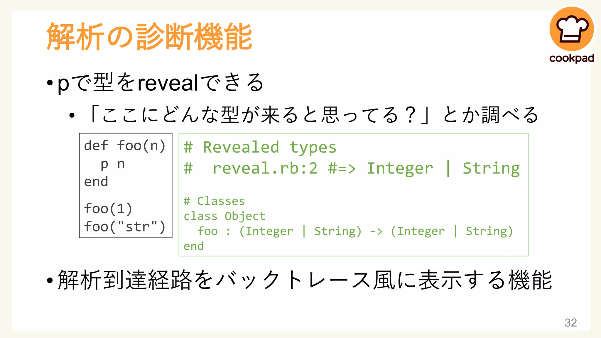 解析の診断機能
• pで型をrevealできる
• 「ここにどんな型が来ると思ってる？」とか調べる
• 解析到達経路をバックトレース風に表示する機能
32
def foo(n)
p n
end
foo(1)
foo("str")
# Revealed types
# reveal.rb:2 #=> Integer | String
# Classes
class Object
foo : (Integer | String) -> (Integer | String)
end
 