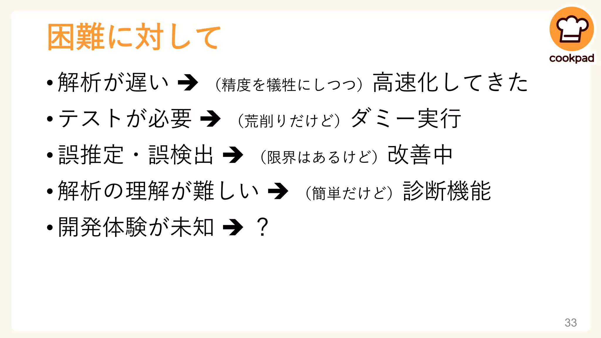 困難に対して
• 解析が遅い ➔ （精度を犠牲にしつつ）高速化してきた
• テストが必要 ➔ （荒削りだけど）ダミー実行
• 誤推定・誤検出 ➔ （限界はあるけど）改善中
• 解析の理解が難しい ➔ （簡単だけど）診断機能
• 開発体験が未知 ➔ ？
33
 