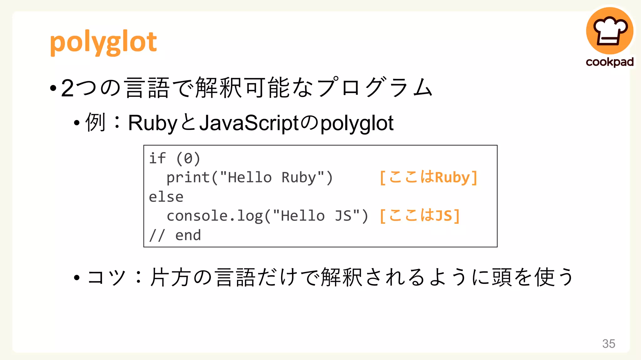 polyglot
• 2つの言語で解釈可能なプログラム
• 例：RubyとJavaScriptのpolyglot
• コツ：片方の言語だけで解釈されるように頭を使う
35
if (0)
print("Hello Ruby") [ここはRuby]
else
console.log("Hello JS") [ここはJS]
// end
 